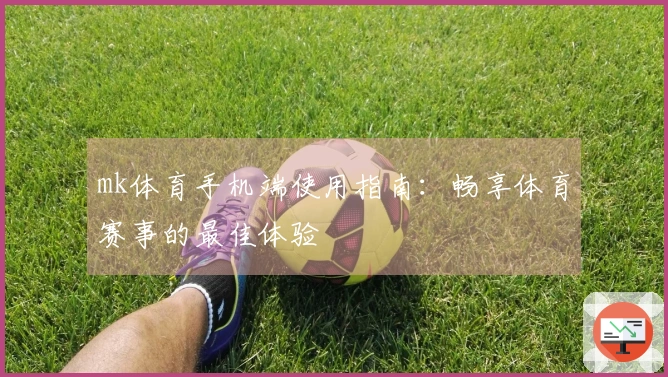 mk体育手机端使用指南：畅享体育赛事的最佳体验